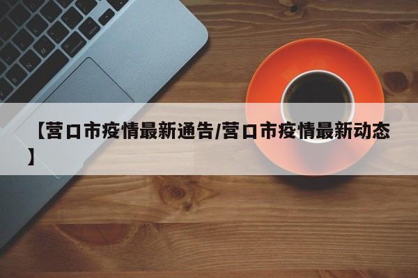 【营口市疫情最新通告/营口市疫情最新动态】