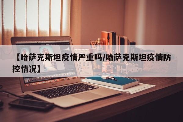 【哈萨克斯坦疫情严重吗/哈萨克斯坦疫情防控情况】