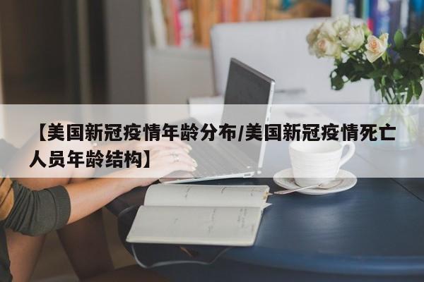 【美国新冠疫情年龄分布/美国新冠疫情死亡人员年龄结构】