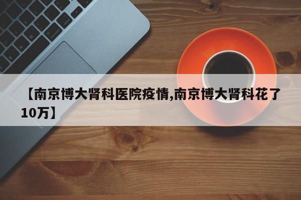 【南京博大肾科医院疫情,南京博大肾科花了10万】