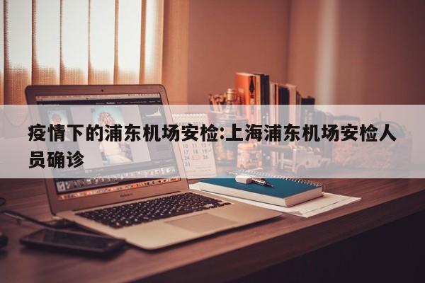 疫情下的浦东机场安检:上海浦东机场安检人员确诊