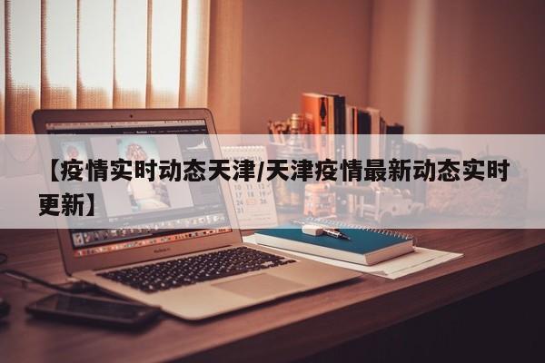 【疫情实时动态天津/天津疫情最新动态实时更新】