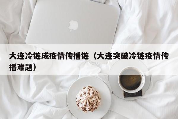 大连冷链成疫情传播链（大连突破冷链疫情传播难题）