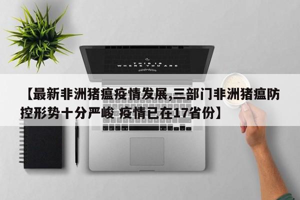 【最新非洲猪瘟疫情发展,三部门非洲猪瘟防控形势十分严峻 疫情已在17省份】