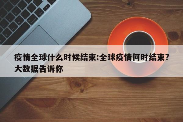 疫情全球什么时候结束:全球疫情何时结束?大数据告诉你