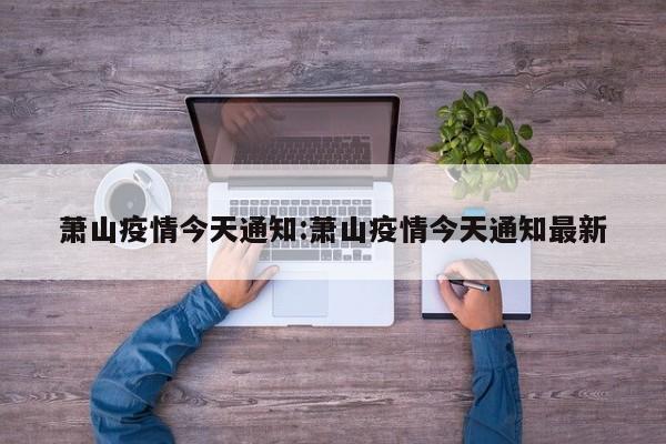 萧山疫情今天通知:萧山疫情今天通知最新