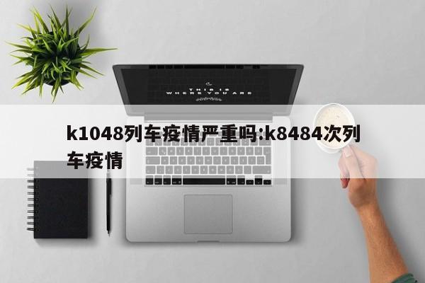 k1048列车疫情严重吗:k8484次列车疫情