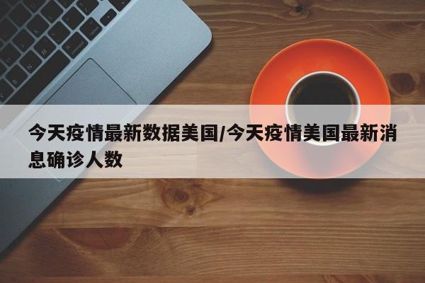 今天疫情最新数据美国/今天疫情美国最新消息确诊人数