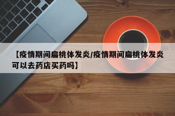 【疫情期间扁桃体发炎/疫情期间扁桃体发炎可以去药店买药吗】