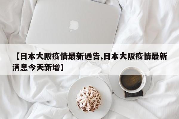 【日本大阪疫情最新通告,日本大阪疫情最新消息今天新增】