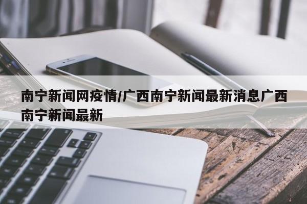 南宁新闻网疫情/广西南宁新闻最新消息广西南宁新闻最新