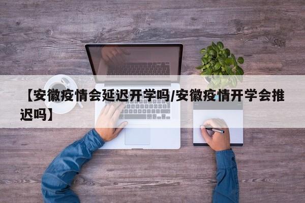 【安徽疫情会延迟开学吗/安徽疫情开学会推迟吗】