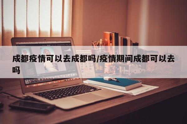 成都疫情可以去成都吗/疫情期间成都可以去吗
