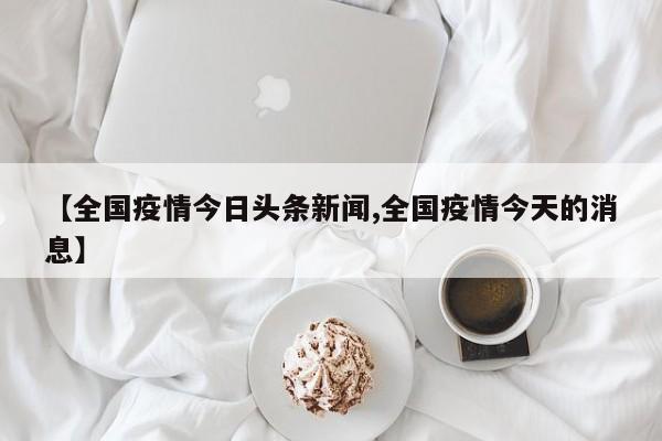 【全国疫情今日头条新闻,全国疫情今天的消息】