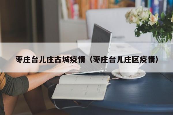 枣庄台儿庄古城疫情（枣庄台儿庄区疫情）
