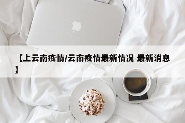 【上云南疫情/云南疫情最新情况 最新消息】