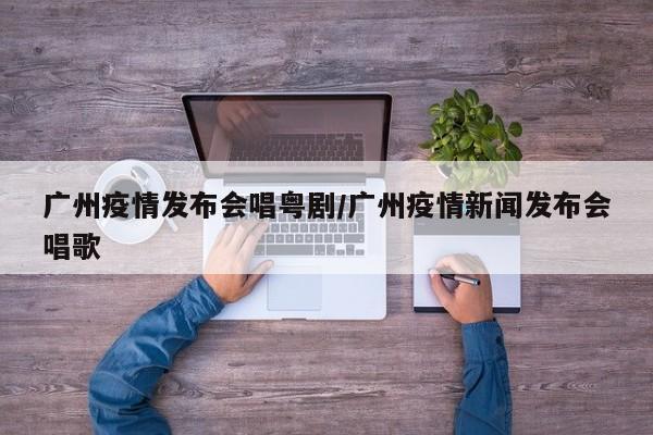 广州疫情发布会唱粤剧/广州疫情新闻发布会唱歌