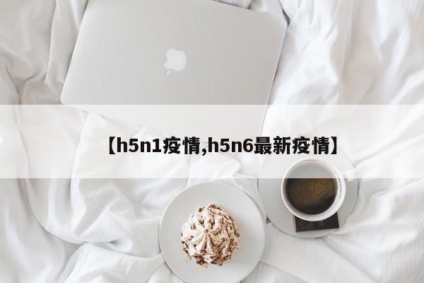 【h5n1疫情,h5n6最新疫情】