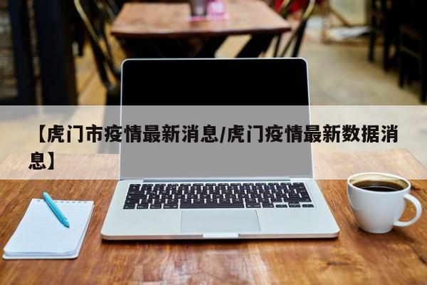 【虎门市疫情最新消息/虎门疫情最新数据消息】