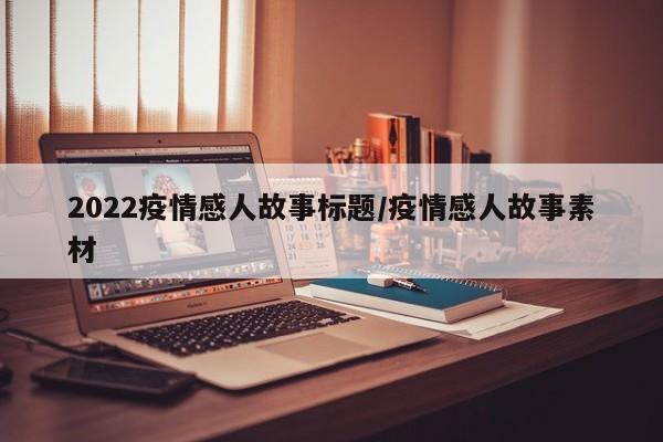 2022疫情感人故事标题/疫情感人故事素材
