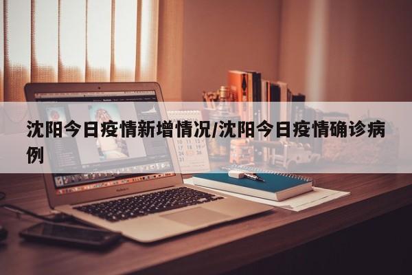 沈阳今日疫情新增情况/沈阳今日疫情确诊病例