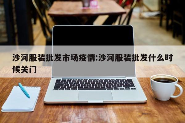 沙河服装批发市场疫情:沙河服装批发什么时候关门