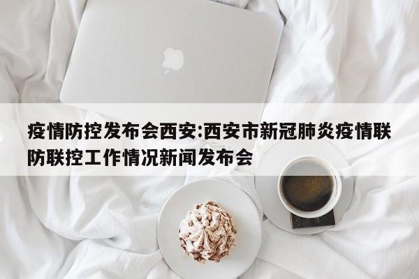 疫情防控发布会西安:西安市新冠肺炎疫情联防联控工作情况新闻发布会