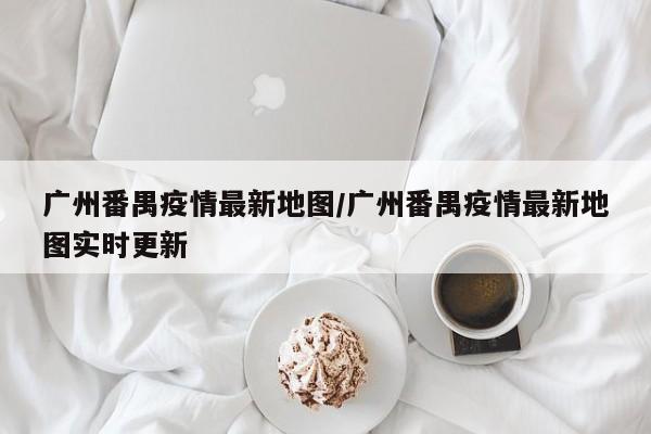 广州番禺疫情最新地图/广州番禺疫情最新地图实时更新