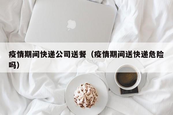 疫情期间快递公司送餐（疫情期间送快递危险吗）