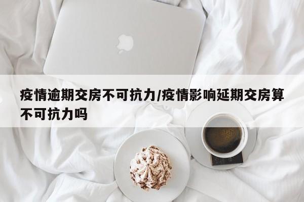 疫情逾期交房不可抗力/疫情影响延期交房算不可抗力吗