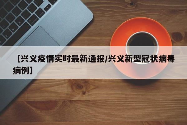 【兴义疫情实时最新通报/兴义新型冠状病毒病例】