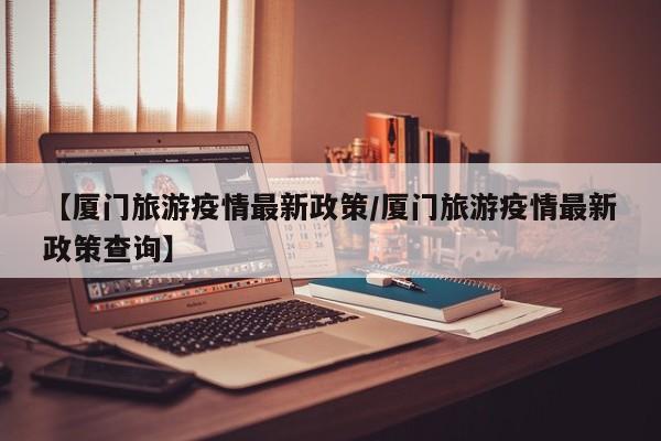 【厦门旅游疫情最新政策/厦门旅游疫情最新政策查询】