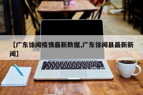 【广东徐闻疫情最新数据,广东徐闻县最新新闻】