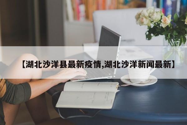 【湖北沙洋县最新疫情,湖北沙洋新闻最新】