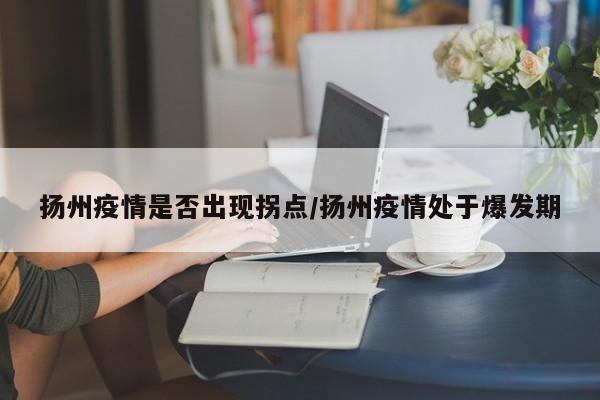 扬州疫情是否出现拐点/扬州疫情处于爆发期