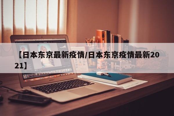 【日本东京最新疫情/日本东京疫情最新2021】