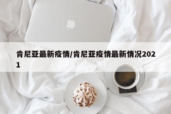 肯尼亚最新疫情/肯尼亚疫情最新情况2021