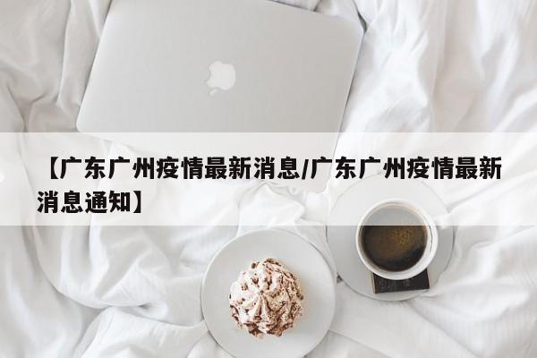 【广东广州疫情最新消息/广东广州疫情最新消息通知】