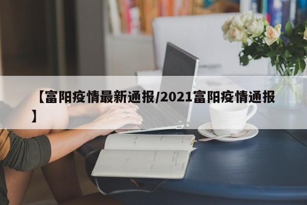 【富阳疫情最新通报/2021富阳疫情通报】