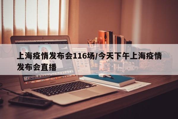 上海疫情发布会116场/今天下午上海疫情发布会直播