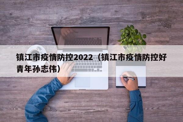 镇江市疫情防控2022（镇江市疫情防控好青年孙志伟）