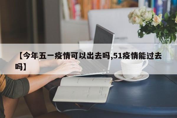 【今年五一疫情可以出去吗,51疫情能过去吗】