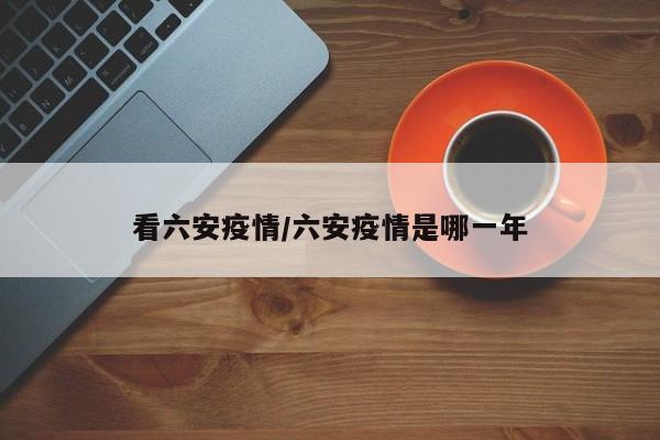 看六安疫情/六安疫情是哪一年