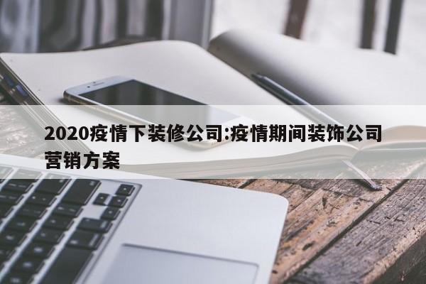2020疫情下装修公司:疫情期间装饰公司营销方案