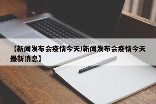 【新闻发布会疫情今天/新闻发布会疫情今天最新消息】