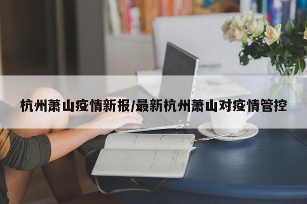杭州萧山疫情新报/最新杭州萧山对疫情管控