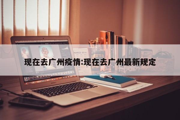 现在去广州疫情:现在去广州最新规定