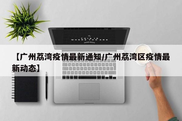 【广州荔湾疫情最新通知/广州荔湾区疫情最新动态】