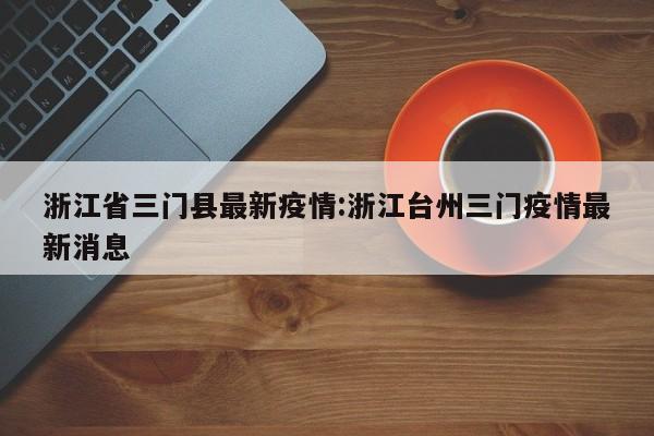 浙江省三门县最新疫情:浙江台州三门疫情最新消息
