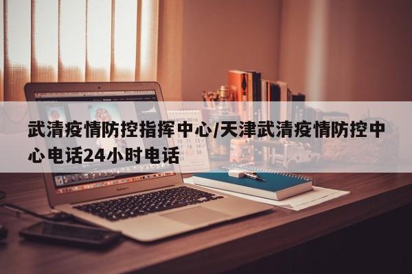 武清疫情防控指挥中心/天津武清疫情防控中心电话24小时电话